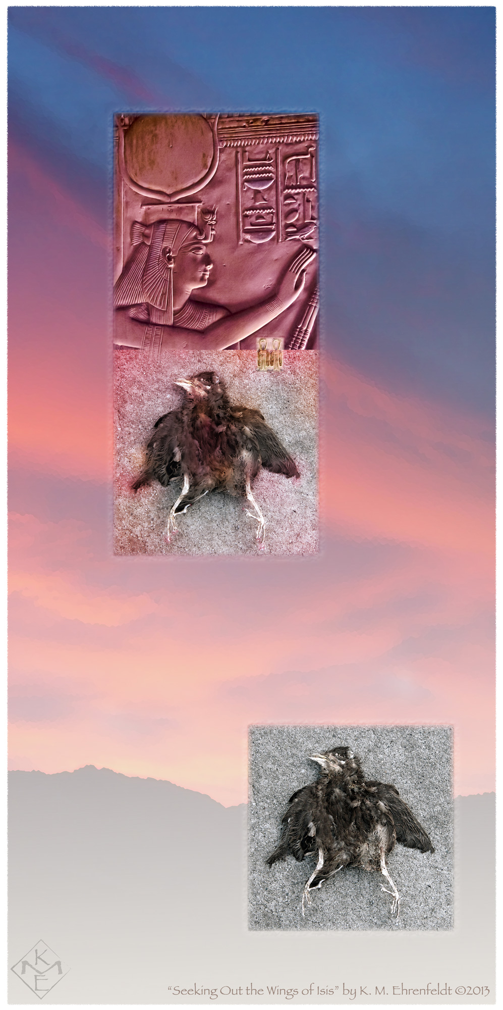 The tall composite rectangle shaped painting begins with a background of a foggy hilltop ridge at the base and cloudy bands of violet-pink, coral and blue sky rising upward at an angle to the top. At the ridge line on the lower right side of the background is an image of a fallen-flattened fledgling, laying as if in a defiant stance, in monochrome grays and isolated, alone. High above on the rosy-blue sky is a joined set of two images, the top is a deep rosy-hued bas relief of the Goddess Isis with hands raised in healing position. Just below is the same image of the fallen fledgling, softened with a rose pink overlay. At the meeting edge with the image above is a soft transition with an overlaying Tjet symbol of strength and healing overlapping both images.